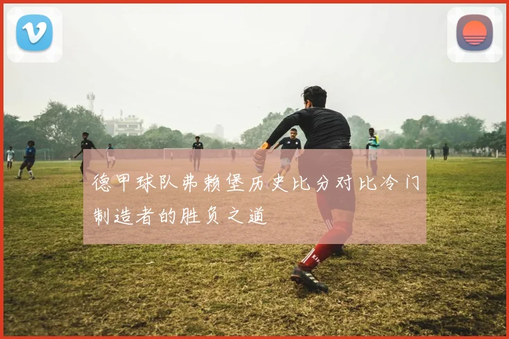 德甲球队弗赖堡历史比分对比冷门制造者的胜负之道