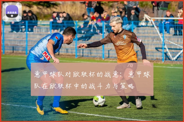 意甲球队对欧联杯的战意:意甲球队在欧联杯中的战斗力与策略